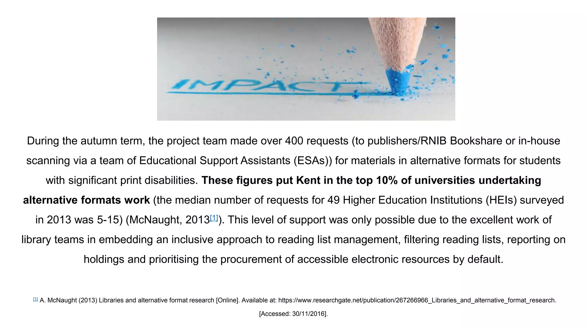 During the autumn term, the project team made over 400 requests (to publishers/RNIB Bookshare or in-house
scanning via a team of Educational Support Assistants (ESAs)) for materials in alternative formats for students
with significant print disabilities. These figures put Kent in the top 10% of universities undertaking
alternative formats work (the median number of requests for 49 Higher Education Institutions (HEIs) surveyed
in 2013 was 5-15) (McNaught, 2013[1]). This level of support was only possible due to the excellent work of
library teams in embedding an inclusive approach to reading list management, filtering reading lists, reporting on
holdings and prioritising the procurement of accessible electronic resources by default.
[1] A. McNaught (2013) Libraries and alternative format research [Online]. Available at: https://www.researchgate.net/publication/267266966_Libraries_and_alternative_format_research.
[Accessed: 30/11/2016].
IMPACT 2.
 