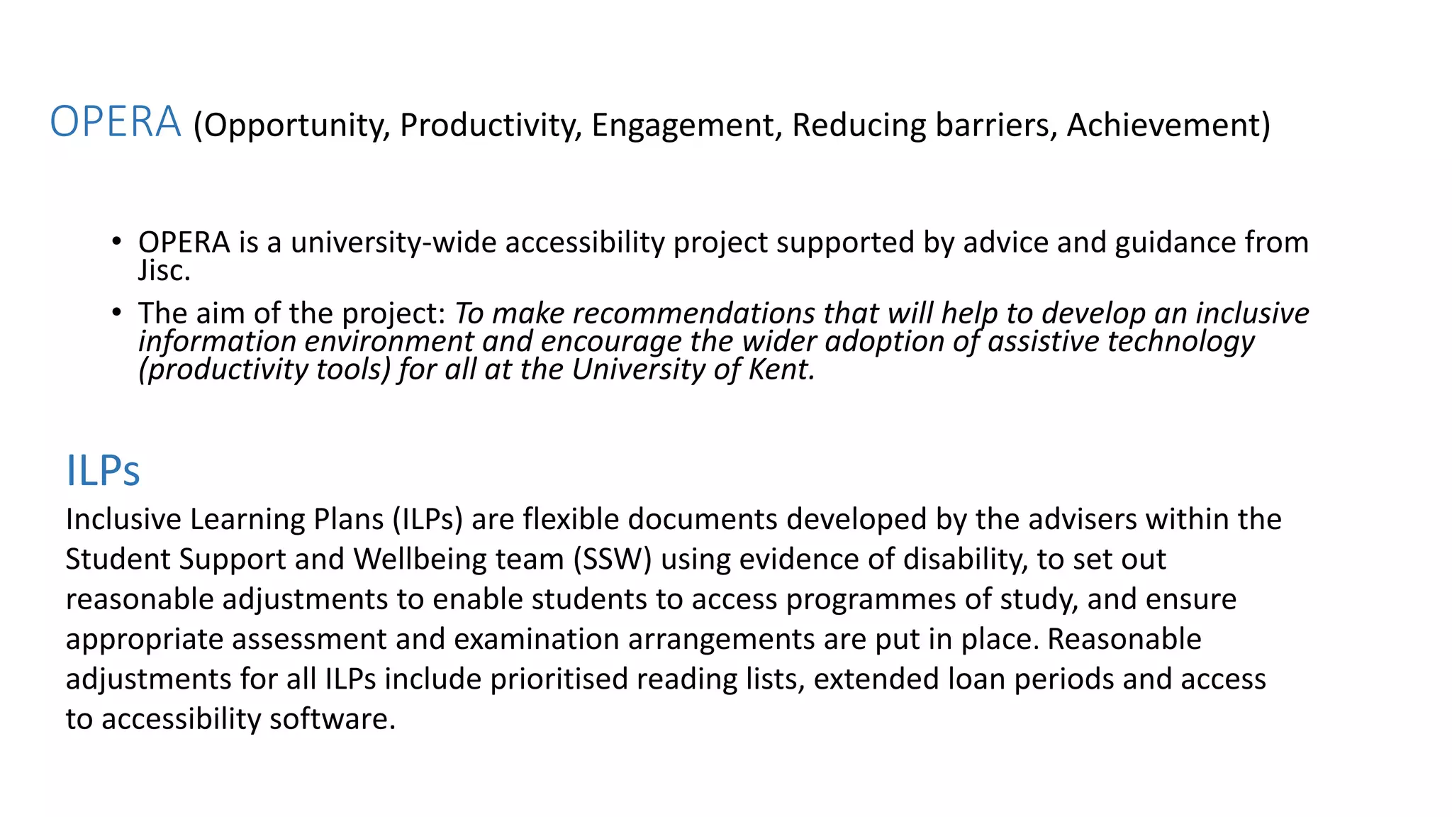 ILPs
Inclusive Learning Plans (ILPs) are flexible documents developed by the advisers within the
Student Support and Wellbeing team (SSW) using evidence of disability, to set out
reasonable adjustments to enable students to access programmes of study, and ensure
appropriate assessment and examination arrangements are put in place. Reasonable
adjustments for all ILPs include prioritised reading lists, extended loan periods and access
to accessibility software.
• OPERA is a university-wide accessibility project supported by advice and guidance from
Jisc.
• The aim of the project: To make recommendations that will help to develop an inclusive
information environment and encourage the wider adoption of assistive technology
(productivity tools) for all at the University of Kent.
OPERA (Opportunity, Productivity, Engagement, Reducing barriers, Achievement)
 