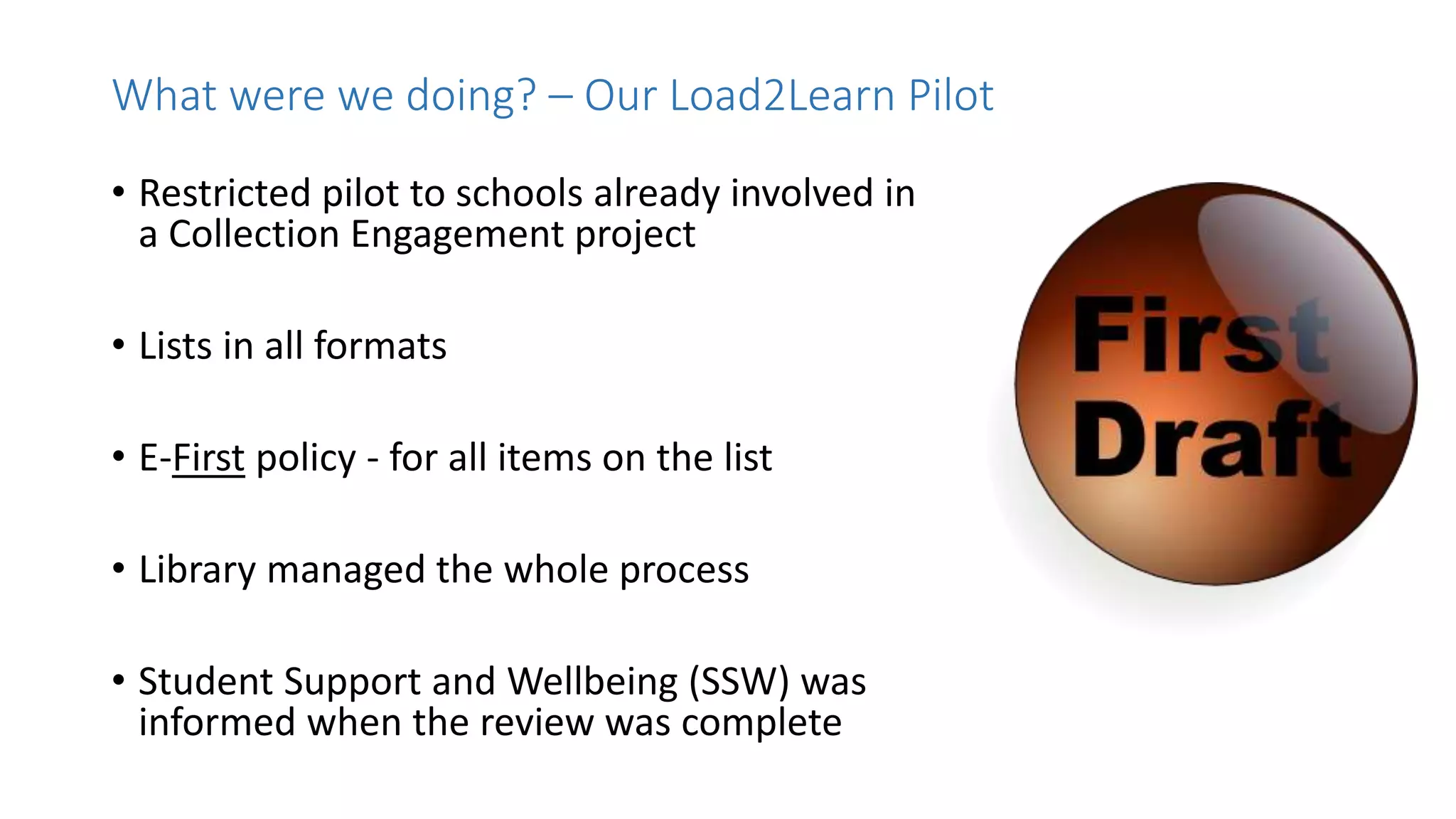 • Restricted pilot to schools already involved in
a Collection Engagement project
• Lists in all formats
• E-First policy - for all items on the list
• Library managed the whole process
• Student Support and Wellbeing (SSW) was
informed when the review was complete
What were we doing? – Our Load2Learn Pilot
 