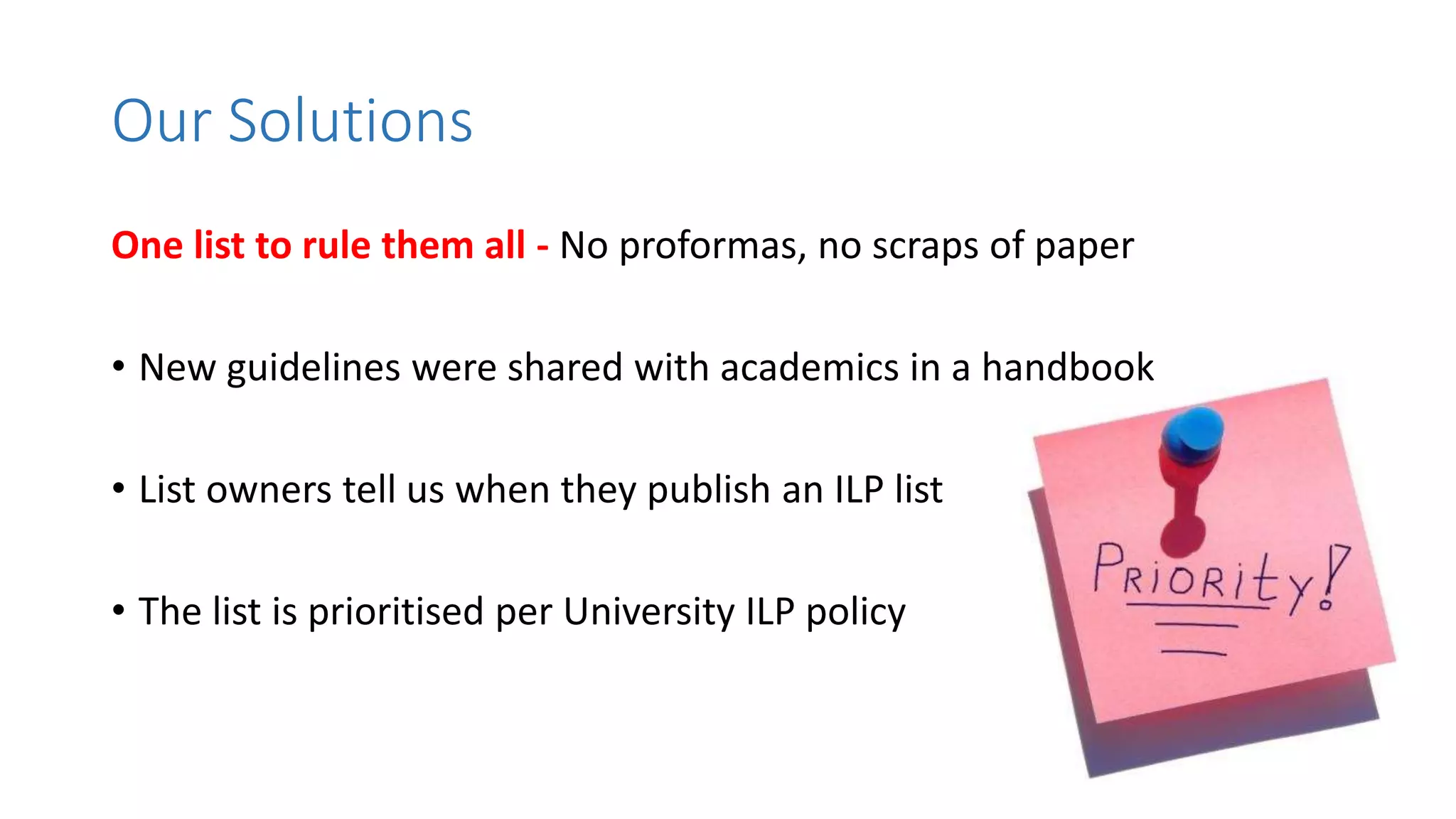 One list to rule them all - No proformas, no scraps of paper
• New guidelines were shared with academics in a handbook
• List owners tell us when they publish an ILP list
• The list is prioritised per University ILP policy
Our Solutions
 