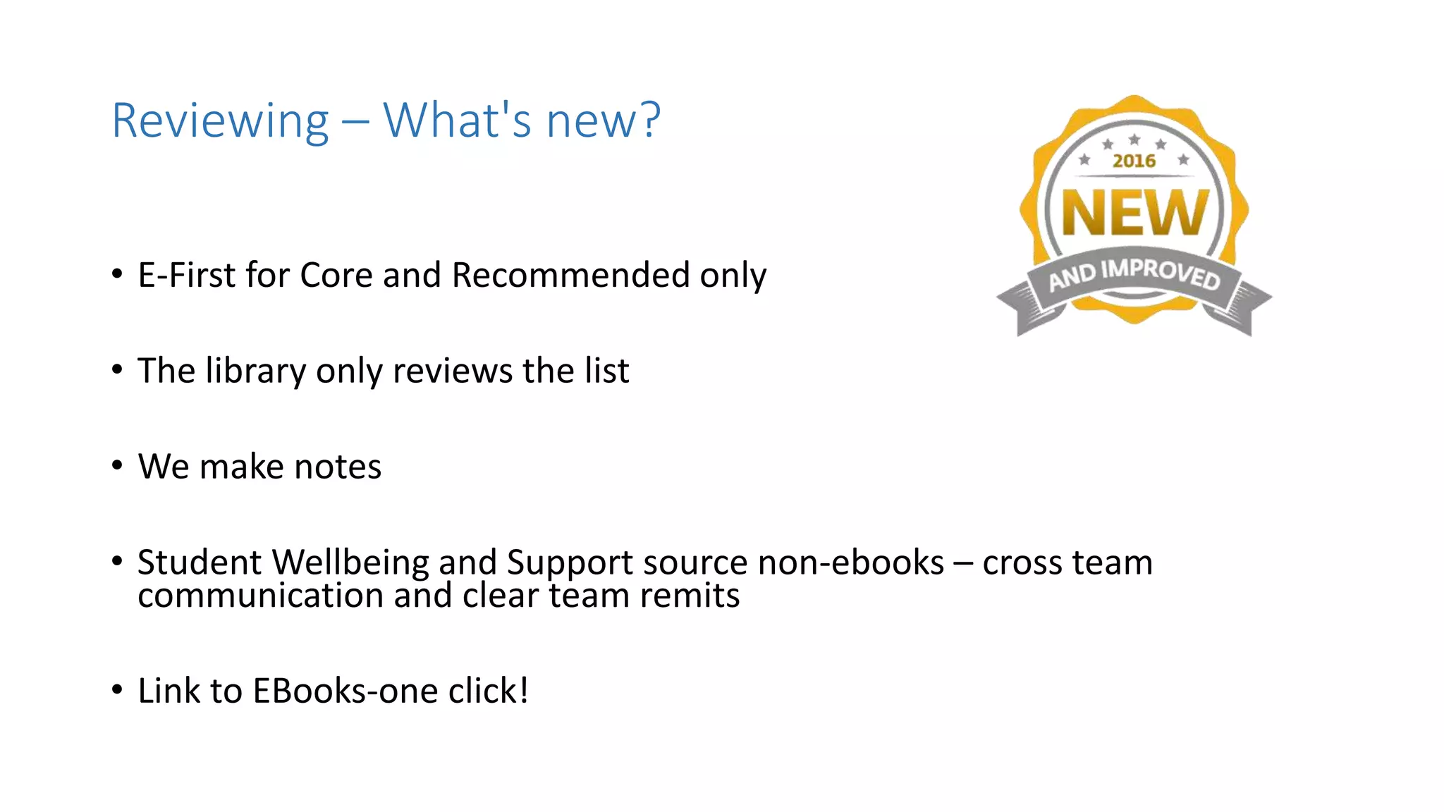 • E-First for Core and Recommended only
• The library only reviews the list
• We make notes
• Student Wellbeing and Support source non-ebooks – cross team
communication and clear team remits
• Link to EBooks-one click!
Reviewing – What's new?
 