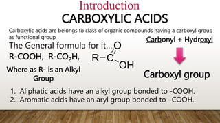 CARBOXYLIC ACIDS
The General formula for it….
R-COOH, R-CO2H, R C
OH
O
Where as R- is an Alkyl
Group
Introduction
Carboxylic acids are belongs to class of organic compounds having a carboxyl group
as functional group
1. Aliphatic acids have an alkyl group bonded to -COOH.
2. Aromatic acids have an aryl group bonded to –COOH..
Carbonyl + Hydroxyl
Carboxyl group
 
