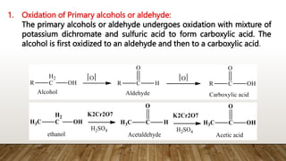 1. Oxidation of Primary alcohols or aldehyde:
The primary alcohols or aldehyde undergoes oxidation with mixture of
potassium dichromate and sulfuric acid to form carboxylic acid. The
alcohol is first oxidized to an aldehyde and then to a carboxylic acid.
 