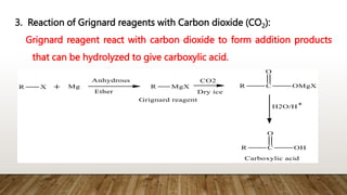 3. Reaction of Grignard reagents with Carbon dioxide (CO2):
Grignard reagent react with carbon dioxide to form addition products
that can be hydrolyzed to give carboxylic acid.
 
