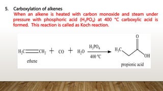 5. Carboxylation of alkenes
When an alkene is heated with carbon monoxide and steam under
pressure with phosphoric acid (H3PO4) at 400 ℃ carboxylic acid is
formed. This reaction is called as Koch reaction.
 