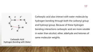 17
Carboxylic acid also interact with water molecule by
hydrogen bonding through both the carbonyl group
and hydroxyl group. Because of these hydrogen
bonding interactions carboxylic acid are more soluble
in water than alcohol, ether, aldehyde and ketones of
same molecular weights.
 