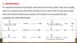 1. Salt formation:
An important reaction of carboxylic acids results from their acidity. They react rapidly
with the inorganic bases like NaOH and NH3 to form salts, Most of acids are enough
react with sodium bicarbonate solution, this reaction is accompanied by the
evaluation of carbon dioxide gas.
Ga
s
 