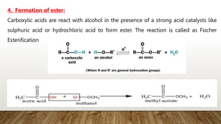 Carboxylic acids are react with alcohol in the presence of a strong acid catalysts like
sulphuric acid or hydrochloric acid to form ester. The reaction is called as Fischer
Esterification
4. Formation of ester:
 