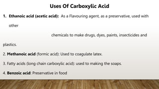 Uses Of Carboxylic Acid
1. Ethanoic acid (acetic acid): As a Flavouring agent, as a preservative, used with
other
chemicals to make drugs, dyes, paints, insecticides and
plastics.
2. Methanoic acid (formic acid): Used to coagulate latex.
3. Fatty acids (long chain carboxylic acid): used to making the soaps.
4. Benzoic acid: Preservative in food
 