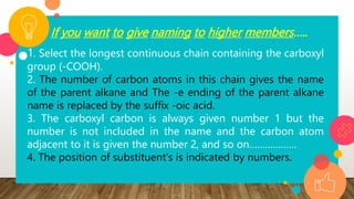 If you want to give naming to higher members…..
1. Select the longest continuous chain containing the carboxyl
group (-COOH).
2. The number of carbon atoms in this chain gives the name
of the parent alkane and The -e ending of the parent alkane
name is replaced by the suffix -oic acid.
3. The carboxyl carbon is always given number 1 but the
number is not included in the name and the carbon atom
adjacent to it is given the number 2, and so on………………
4. The position of substituent's is indicated by numbers.
 