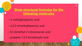 6
Draw structural formulas for the
following molecules:
– 2-methylpropanoic acid
– 2,2,5-trimethylhexanoic acid
– 4,5-dimethyl-3-nitrooctanoic acid
- propane-1,2,3-tricarboxylic acid
 