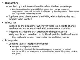 • Dispatcher
– Invoked by the interrupt handler when the hardware traps
• Any instructions in a guest OS that attempt to change resource
assignments or whose behavior is affected by the assignment of resources
will trap to the VMM dispatcher.
– Top-level control module of the VMM, which decides the next
module to be invoked
• Allocator
– Invoked by the dispatcher whenever there is a need to change
machine resources associated with some virtual machine
– Trapping instructions that attempt to change resource
assignments are then directed by the dispatcher to the allocator.
• How to allocate memory resources in a non-conflicting manner.
• Interpreter
– Contains several Interpreter routines
• one per privileged instruction,
• emulate the effects of the instructions when operating on virtual
resources. After an interpreter routine finishes, control is passed back to
the guest
 