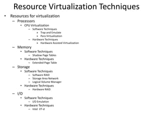 Resource Virtualization Techniques
• Resources for virtualization
– Processors
• CPU Virtualization
– Software Techniques
» Trap and Emulate
» Para Virtualization
– Hardware Techniques
» Hardware Assisted Virtualization
– Memory
• Software Techniques
– Shadow Page Tables
• Hardware Techniques
– Extended Page Table
– Storage
• Software Techniques
– Software RAID
– Storage Area Network
– Logical Volume Manager
• Hardware Techniques
– Hardware RAID
– I/O
• Software Techniques
– I/O Emulation
• Hardware Techniques
– Intel VT-d
 