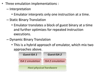 • Three emulation implementations :
– Interpretation
• Emulator interprets only one instruction at a time.
– Static Binary Translation
• Emulator translates a block of guest binary at a time
and further optimizes for repeated instruction
executions.
– Dynamic Binary Translation
• This is a hybrid approach of emulator, which mix two
approaches above.
 