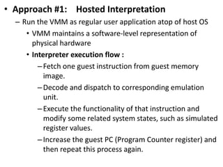 • Approach #1: Hosted Interpretation
– Run the VMM as regular user application atop of host OS
• VMM maintains a software-level representation of
physical hardware
• Interpreter execution flow :
–Fetch one guest instruction from guest memory
image.
–Decode and dispatch to corresponding emulation
unit.
–Execute the functionality of that instruction and
modify some related system states, such as simulated
register values.
–Increase the guest PC (Program Counter register) and
then repeat this process again.
 