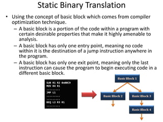 Static Binary Translation
• Using the concept of basic block which comes from compiler
optimization technique.
– A basic block is a portion of the code within a program with
certain desirable properties that make it highly amenable to
analysis.
– A basic block has only one entry point, meaning no code
within it is the destination of a jump instruction anywhere in
the program.
– A basic block has only one exit point, meaning only the last
instruction can cause the program to begin executing code in a
different basic block.
 