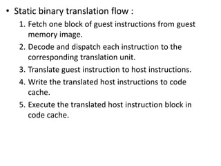 • Static binary translation flow :
1. Fetch one block of guest instructions from guest
memory image.
2. Decode and dispatch each instruction to the
corresponding translation unit.
3. Translate guest instruction to host instructions.
4. Write the translated host instructions to code
cache.
5. Execute the translated host instruction block in
code cache.
 