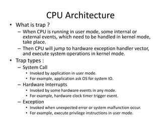 CPU Architecture
• What is trap ?
– When CPU is running in user mode, some internal or
external events, which need to be handled in kernel mode,
take place.
– Then CPU will jump to hardware exception handler vector,
and execute system operations in kernel mode.
• Trap types :
– System Call
• Invoked by application in user mode.
• For example, application ask OS for system IO.
– Hardware Interrupts
• Invoked by some hardware events in any mode.
• For example, hardware clock timer trigger event.
– Exception
• Invoked when unexpected error or system malfunction occur.
• For example, execute privilege instructions in user mode.
 