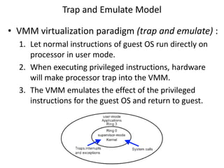 Trap and Emulate Model
• VMM virtualization paradigm (trap and emulate) :
1. Let normal instructions of guest OS run directly on
processor in user mode.
2. When executing privileged instructions, hardware
will make processor trap into the VMM.
3. The VMM emulates the effect of the privileged
instructions for the guest OS and return to guest.
 