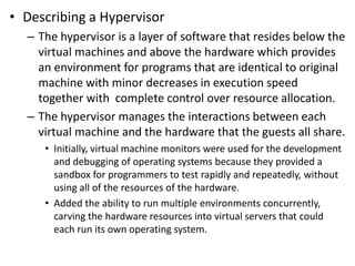 • Describing a Hypervisor
– The hypervisor is a layer of software that resides below the
virtual machines and above the hardware which provides
an environment for programs that are identical to original
machine with minor decreases in execution speed
together with complete control over resource allocation.
– The hypervisor manages the interactions between each
virtual machine and the hardware that the guests all share.
• Initially, virtual machine monitors were used for the development
and debugging of operating systems because they provided a
sandbox for programmers to test rapidly and repeatedly, without
using all of the resources of the hardware.
• Added the ability to run multiple environments concurrently,
carving the hardware resources into virtual servers that could
each run its own operating system.
 
