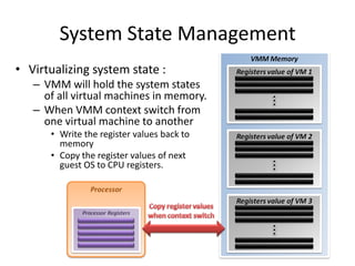 System State Management
• Virtualizing system state :
– VMM will hold the system states
of all virtual machines in memory.
– When VMM context switch from
one virtual machine to another
• Write the register values back to
memory
• Copy the register values of next
guest OS to CPU registers.
 