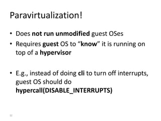 32
Paravirtualization!
• Does not run unmodified guest OSes
• Requires guest OS to “know” it is running on
top of a hypervisor
• E.g., instead of doing cli to turn off interrupts,
guest OS should do
hypercall(DISABLE_INTERRUPTS)
 