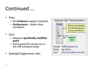 33
Continued …
• Pros:
– No hardware support required
– Performance – better than
emulation
• Con:
– Requires specifically modified
guest
– Same guest OS cannot run in
the VM and bare-metal
• Example hypervisor: Xen
 
