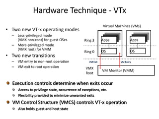 Hardware Technique - VTx
• Two new VT-x operating modes
– Less-privileged mode
(VMX non-root) for guest OSes
– More-privileged mode
(VMX root) for VMM
• Two new transitions
– VM entry to non-root operation
– VM exit to root operation
Ring 3
Ring 0
VMX
Root
Virtual Machines (VMs)
Apps
OS
VM Monitor (VMM)
Apps
OS
VM Exit VM Entry
Execution controls determine when exits occur
Access to privilege state, occurrence of exceptions, etc.
Flexibility provided to minimize unwanted exits
VM Control Structure (VMCS) controls VT-x operation
Also holds guest and host state
 