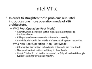 Intel VT-x
• In order to straighten those problems out, Intel
introduces one more operation mode of x86
architecture.
– VMX Root Operation (Root Mode)
• All instruction behaviors in this mode are no different to
traditional ones.
• All legacy software can run in this mode correctly.
• VMM should run in this mode and control all system resources.
– VMX Non-Root Operation (Non-Root Mode)
• All sensitive instruction behaviors in this mode are redefined.
• The sensitive instructions will trap to Root Mode.
• Guest OS should run in this mode and be fully virtualized through
typical “trap and emulation model”.
 