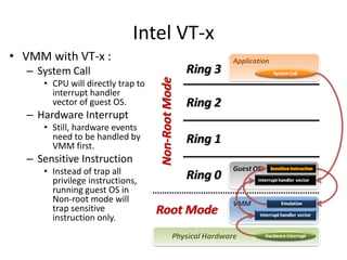 Intel VT-x
• VMM with VT-x :
– System Call
• CPU will directly trap to
interrupt handler
vector of guest OS.
– Hardware Interrupt
• Still, hardware events
need to be handled by
VMM first.
– Sensitive Instruction
• Instead of trap all
privilege instructions,
running guest OS in
Non-root mode will
trap sensitive
instruction only.
 