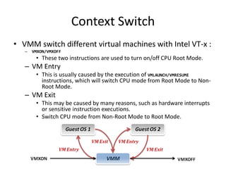 Context Switch
• VMM switch different virtual machines with Intel VT-x :
– VMXON/VMXOFF
• These two instructions are used to turn on/off CPU Root Mode.
– VM Entry
• This is usually caused by the execution of VMLAUNCH/VMRESUME
instructions, which will switch CPU mode from Root Mode to Non-
Root Mode.
– VM Exit
• This may be caused by many reasons, such as hardware interrupts
or sensitive instruction executions.
• Switch CPU mode from Non-Root Mode to Root Mode.
 
