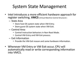 System State Management
• Intel introduces a more efficient hardware approach for
register switching, VMCS (Virtual Machine Control Structure) :
– State Area
• Store host OS system state when VM-Entry.
• Store guest OS system state when VM-Exit.
– Control Area
• Control instruction behaviors in Non-Root Mode.
• Control VM-Entry and VM-Exit process.
– Exit Information
• Provide the VM-Exit reason and some hardware information.
• Whenever VM Entry or VM Exit occur, CPU will
automatically read or write corresponding information
into VMCS.
 