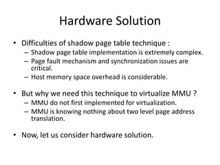 Hardware Solution
• Difficulties of shadow page table technique :
– Shadow page table implementation is extremely complex.
– Page fault mechanism and synchronization issues are
critical.
– Host memory space overhead is considerable.
• But why we need this technique to virtualize MMU ?
– MMU do not first implemented for virtualization.
– MMU is knowing nothing about two level page address
translation.
• Now, let us consider hardware solution.
 