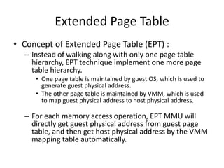 Extended Page Table
• Concept of Extended Page Table (EPT) :
– Instead of walking along with only one page table
hierarchy, EPT technique implement one more page
table hierarchy.
• One page table is maintained by guest OS, which is used to
generate guest physical address.
• The other page table is maintained by VMM, which is used
to map guest physical address to host physical address.
– For each memory access operation, EPT MMU will
directly get guest physical address from guest page
table, and then get host physical address by the VMM
mapping table automatically.
 