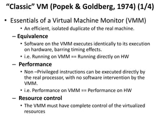“Classic” VM (Popek & Goldberg, 1974) (1/4)
• Essentials of a Virtual Machine Monitor (VMM)
• An efficient, isolated duplicate of the real machine.
– Equivalence
• Software on the VMM executes identically to its execution
on hardware, barring timing effects.
• i.e. Running on VMM == Running directly on HW
– Performance
• Non –Privileged instructions can be executed directly by
the real processor, with no software intervention by the
VMM.
• i.e. Performance on VMM == Performance on HW
– Resource control
• The VMM must have complete control of the virtualized
resources
 