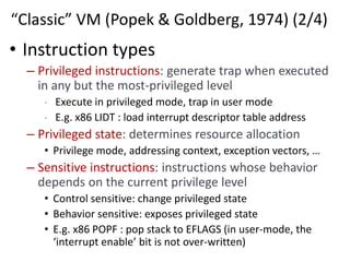 “Classic” VM (Popek & Goldberg, 1974) (2/4)
• Instruction types
– Privileged instructions: generate trap when executed
in any but the most-privileged level
• Execute in privileged mode, trap in user mode
• E.g. x86 LIDT : load interrupt descriptor table address
– Privileged state: determines resource allocation
• Privilege mode, addressing context, exception vectors, …
– Sensitive instructions: instructions whose behavior
depends on the current privilege level
• Control sensitive: change privileged state
• Behavior sensitive: exposes privileged state
• E.g. x86 POPF : pop stack to EFLAGS (in user-mode, the
‘interrupt enable’ bit is not over-written)
 
