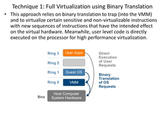 Technique 1: Full Virtualization using Binary Translation
• This approach relies on binary translation to trap (into the VMM)
and to virtualize certain sensitive and non-virtualizable instructions
with new sequences of instructions that have the intended effect
on the virtual hardware. Meanwhile, user level code is directly
executed on the processor for high performance virtualization.
Binary translation approach to x86 virtualization
 