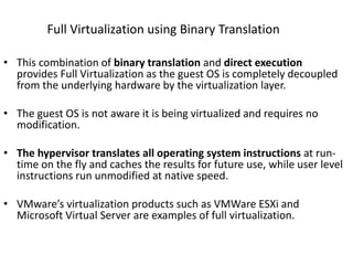 Full Virtualization using Binary Translation
• This combination of binary translation and direct execution
provides Full Virtualization as the guest OS is completely decoupled
from the underlying hardware by the virtualization layer.
• The guest OS is not aware it is being virtualized and requires no
modification.
• The hypervisor translates all operating system instructions at run-
time on the fly and caches the results for future use, while user level
instructions run unmodified at native speed.
• VMware’s virtualization products such as VMWare ESXi and
Microsoft Virtual Server are examples of full virtualization.
 
