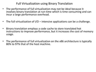 Full Virtualization using Binary Translation
• The performance of full virtualization may not be ideal because it
involves binary translation at run-time which is time consuming and can
incur a large performance overhead.
• The full virtualization of I/O – intensive applications can be a challenge.
• Binary translation employs a code cache to store translated hot
instructions to improve performance, but it increases the cost of memory
usage.
• The performance of full virtualization on the x86 architecture is typically
80% to 97% that of the host machine.
 