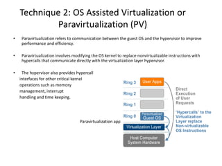 Technique 2: OS Assisted Virtualization or
Paravirtualization (PV)
• Paravirtualization refers to communication between the guest OS and the hypervisor to improve
performance and efficiency.
• Paravirtualization involves modifying the OS kernel to replace nonvirtualizable instructions with
hypercalls that communicate directly with the virtualization layer hypervisor.
• The hypervisor also provides hypercall
interfaces for other critical kernel
operations such as memory
management, interrupt
handling and time keeping.
Paravirtualization approach to x86 Virtualization
 