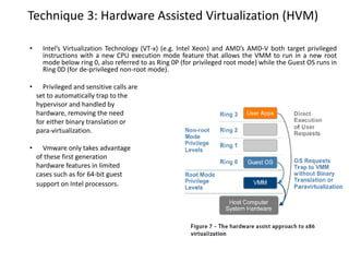 Technique 3: Hardware Assisted Virtualization (HVM)
• Intel’s Virtualization Technology (VT-x) (e.g. Intel Xeon) and AMD’s AMD-V both target privileged
instructions with a new CPU execution mode feature that allows the VMM to run in a new root
mode below ring 0, also referred to as Ring 0P (for privileged root mode) while the Guest OS runs in
Ring 0D (for de-privileged non-root mode).
• Privileged and sensitive calls are
set to automatically trap to the
hypervisor and handled by
hardware, removing the need
for either binary translation or
para-virtualization.
• Vmware only takes advantage
of these first generation
hardware features in limited
cases such as for 64-bit guest
support on Intel processors.
 