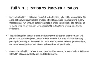 Full Virtualization vs. Paravirtualization
• Paravirtualization is different from full virtualization, where the unmodified OS
does not know it is virtualized and sensitive OS calls are trapped using binary
translation at run time. In paravirtualization, these instructions are handled at
compile time when the non-virtualizable OS instructions are replaced with
hypercalls.
• The advantage of paravirtualization is lower virtualization overhead, but the
performance advantage of paravirtualization over full virtualization can vary
greatly depending on the workload. Most user space workloads gain very little,
and near native performance is not achieved for all workloads.
• As paravirtualization cannot support unmodified operating systems (e.g. Windows
2000/XP), its compatibility and portability is poor.
 