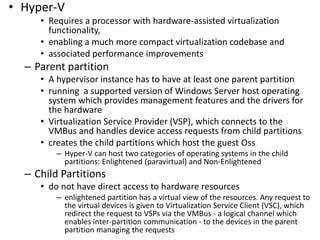 • Hyper-V
• Requires a processor with hardware-assisted virtualization
functionality,
• enabling a much more compact virtualization codebase and
• associated performance improvements
– Parent partition
• A hypervisor instance has to have at least one parent partition
• running a supported version of Windows Server host operating
system which provides management features and the drivers for
the hardware
• Virtualization Service Provider (VSP), which connects to the
VMBus and handles device access requests from child partitions
• creates the child partitions which host the guest Oss
– Hyper-V can host two categories of operating systems in the child
partitions: Enlightened (paravirtual) and Non-Enlightened
– Child Partitions
• do not have direct access to hardware resources
– enlightened partition has a virtual view of the resources. Any request to
the virtual devices is given to Virtualization Service Client (VSC), which
redirect the request to VSPs via the VMBus - a logical channel which
enables inter-partition communication - to the devices in the parent
partition managing the requests
 