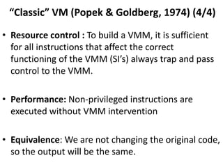 “Classic” VM (Popek & Goldberg, 1974) (4/4)
• Resource control : To build a VMM, it is sufficient
for all instructions that affect the correct
functioning of the VMM (SI’s) always trap and pass
control to the VMM.
• Performance: Non-privileged instructions are
executed without VMM intervention
• Equivalence: We are not changing the original code,
so the output will be the same.
 