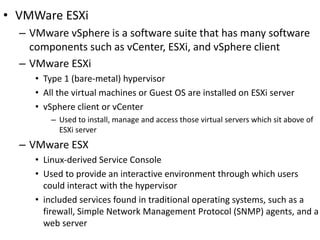 • VMWare ESXi
– VMware vSphere is a software suite that has many software
components such as vCenter, ESXi, and vSphere client
– VMware ESXi
• Type 1 (bare-metal) hypervisor
• All the virtual machines or Guest OS are installed on ESXi server
• vSphere client or vCenter
– Used to install, manage and access those virtual servers which sit above of
ESXi server
– VMware ESX
• Linux-derived Service Console
• Used to provide an interactive environment through which users
could interact with the hypervisor
• included services found in traditional operating systems, such as a
firewall, Simple Network Management Protocol (SNMP) agents, and a
web server
 