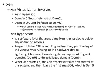 • Xen
– Xen Virtualization involves
• Xen Hypervisor,
• Domain 0 Guest (referred as Dom0),
• Domain U Guest (referred as DomU)
– which can be either Para-virtualized (PV) or Fully-Virtualized
(FV)/Hardware-Assisted (HWAssisted) Guest
– Xen hypervisor
• is a software layer that runs directly on the hardware below
any operating systems.
• Responsible for CPU scheduling and memory partitioning of
the various VMs running on the hardware device
• lightweight because it can delegate management of guest
domains (DomU) to the privileged domain (Dom0)
• When Xen starts up, the Xen hypervisor takes first control of
the system, and then loads the first guest OS, which is Dom0
 