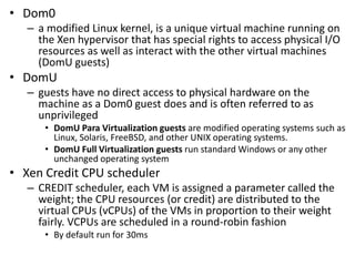 • Dom0
– a modified Linux kernel, is a unique virtual machine running on
the Xen hypervisor that has special rights to access physical I/O
resources as well as interact with the other virtual machines
(DomU guests)
• DomU
– guests have no direct access to physical hardware on the
machine as a Dom0 guest does and is often referred to as
unprivileged
• DomU Para Virtualization guests are modified operating systems such as
Linux, Solaris, FreeBSD, and other UNIX operating systems.
• DomU Full Virtualization guests run standard Windows or any other
unchanged operating system
• Xen Credit CPU scheduler
– CREDIT scheduler, each VM is assigned a parameter called the
weight; the CPU resources (or credit) are distributed to the
virtual CPUs (vCPUs) of the VMs in proportion to their weight
fairly. VCPUs are scheduled in a round-robin fashion
• By default run for 30ms
 
