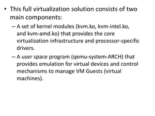 • This full virtualization solution consists of two
main components:
– A set of kernel modules (kvm.ko, kvm-intel.ko,
and kvm-amd.ko) that provides the core
virtualization infrastructure and processor-specific
drivers.
– A user space program (qemu-system-ARCH) that
provides emulation for virtual devices and control
mechanisms to manage VM Guests (virtual
machines).
 