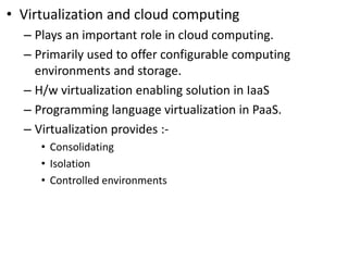 • Virtualization and cloud computing
– Plays an important role in cloud computing.
– Primarily used to offer configurable computing
environments and storage.
– H/w virtualization enabling solution in IaaS
– Programming language virtualization in PaaS.
– Virtualization provides :-
• Consolidating
• Isolation
• Controlled environments
 