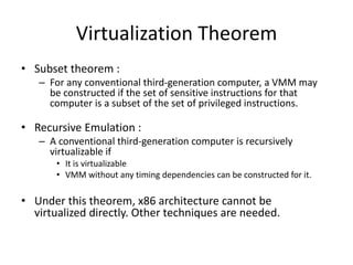 Virtualization Theorem
• Subset theorem :
– For any conventional third-generation computer, a VMM may
be constructed if the set of sensitive instructions for that
computer is a subset of the set of privileged instructions.
• Recursive Emulation :
– A conventional third-generation computer is recursively
virtualizable if
• It is virtualizable
• VMM without any timing dependencies can be constructed for it.
• Under this theorem, x86 architecture cannot be
virtualized directly. Other techniques are needed.
 